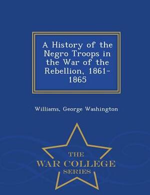 A History of the Negro Troops in the War of the Rebellion, 1861- 1865 - War College Series by Williams George Washington