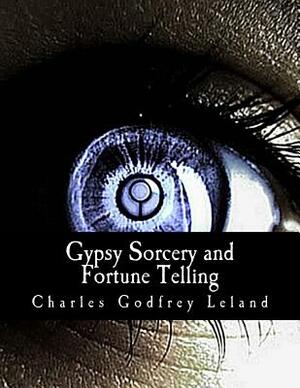 Gypsy Sorcery and Fortune Telling: : Illustrated by Incantations, Specimens of Medical Magic, Anecdotes, and Tales by Charles Godfrey Leland