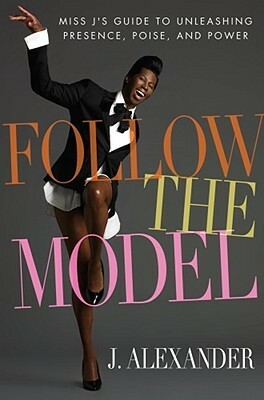Follow the Model: Miss J's Guide to Unleashing Presence, Poise, and Power by J. Alexander