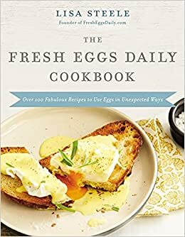 The Fresh Eggs Daily Cookbook: Over 100 Fabulous Recipes to Use Eggs in Unexpected Ways by Lisa Steele