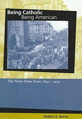 Being Catholic, Being American: The Notre Dame Story, 1842-1934 by Robert Burns