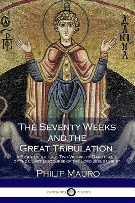 The Seventy Weeks and the Great Tribulation: A Study of the Last Two Visions of Daniel and the Olivet Discourse of the Lord Jesus Christ by Philip Mauro