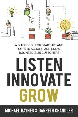Listen, Innovate, Grow: A Guidebook for Startups and Small Businesses Looking to Acquire and Grow Business Customers by Garreth Chandler, Michael Haynes