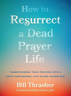 How to Resurrect a Dead Prayer Life: Transforming Your Prayers Into a Spirit-Empowered, Life-Giving Adventure by Bill Thrasher