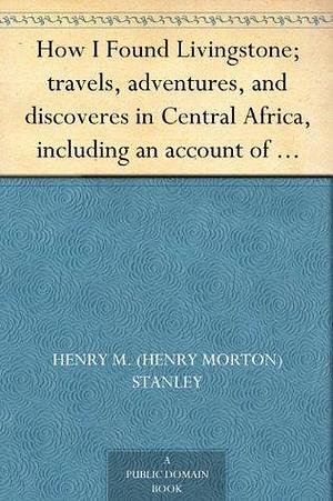 How I Found Livingstone; travels, adventures, and discoveres in Central Africa, including an account of four months' residence with Dr. Livingstone, by Henry M. Stanley by Henry Morton Stanley, Henry Morton Stanley