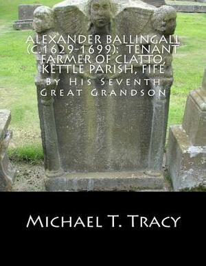 Alexander Ballingall (c.1629-1699): Tenant Farmer of Clatto, Kettle Parish, Fife: By His Seventh Great Grandson by Michael T. Tracy