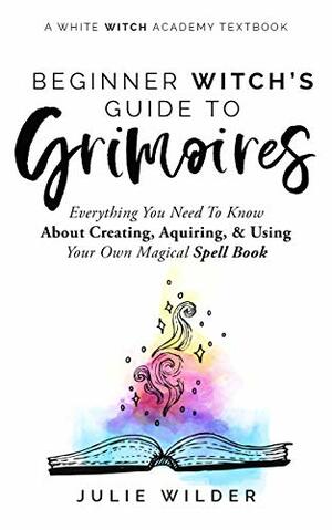 The Beginner Witch's Guide to Grimoires: Everything You Need to Know About Creating, Acquiring, and Using Your Own Magical Spell Book (White Witch Academy Textbook 4) by Julie Wilder