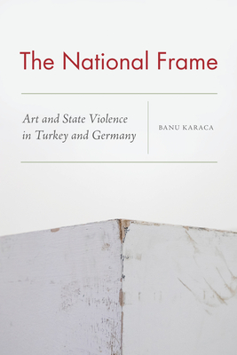 The National Frame: Art and State Violence in Turkey and Germany by Banu Karaca
