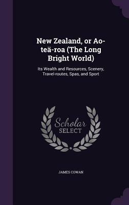 New Zealand, or Ao-Tea-Roa (the Long Bright World): Its Wealth and Resources, Scenery, Travel-Routes, Spas, and Sport by James Cowan