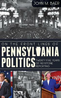 On the Front Lines of Pennsylvania Politics: Twenty-Five Years of Keystone Reporting by John Baer