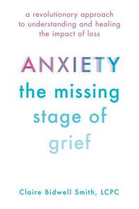Anxiety: The Missing Stage of Grief: A Revolutionary Approach to Understanding and Healing the Impact of Loss by Claire Bidwell Smith