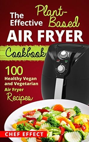 The Effective Plant-Based Air Fryer Cookbook: 100 Healthy Vegan and Vegetarian Air Fryer Recipes by Chef Effect