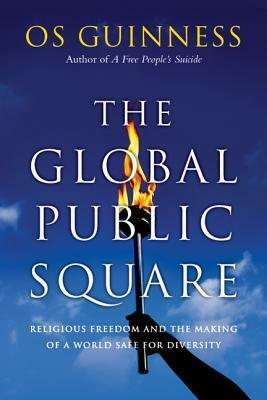 The Global Public Square: Religious Freedom and the Making of a World Safe for Diversity by Os Guinness