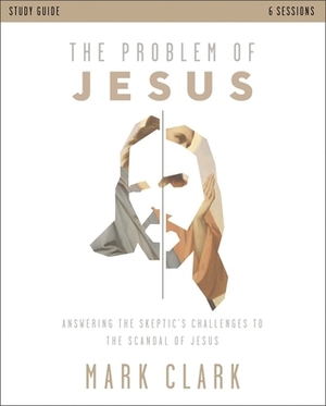The Problem of Jesus Study Guide: Answering Skeptics' Challenges to the Scandal of Jesus by Mark Clark