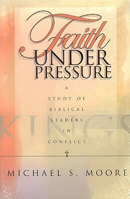 Faith Under Pressure: A Study of Biblical Leaders in Conflict by Michael S. Moore