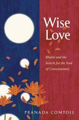 Wise-Love: Bhakti and the Search for the Soul of Consciousness by Pranada Comtois