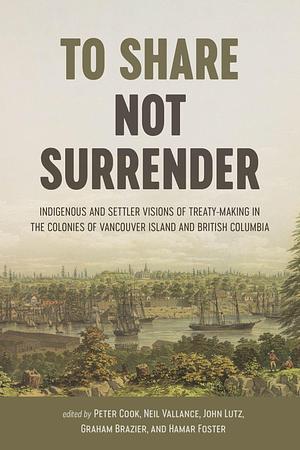 To Share, Not Surrender: Indigenous and Settler Visions of Treaty Making in the Colonies of Vancouver Island and British Columbia by Hamar Foster, John Sutton Lutz, Neil Vallance, Peter Cook, Graham Brazier