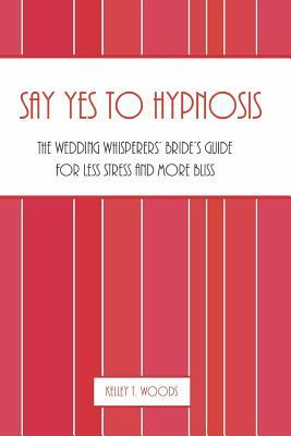 Say "Yes" to Hypnosis: The Wedding Whisperers' Bride's Guide for Less Stress and More Bliss by Kelley T. Woods
