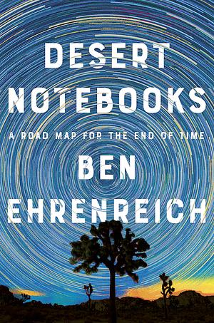 Desert Notebooks: A Road Map for the End of Time by Ben Ehrenreich