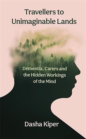 Travellers to Unimaginable Lands: Dementia, Carers and the Hidden Workings of the Mind by Dasha Kiper
