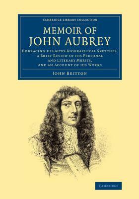 Memoir of John Aubrey: Embracing His Auto-Biographical Sketches, a Brief Review of His Personal and Literary Merits, and an Account of His Wo by John Britton