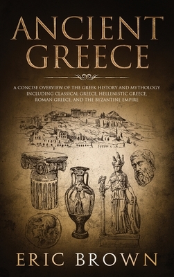Ancient Greece: A Concise Overview of the Greek History and Mythology Including Classical Greece, Hellenistic Greece, Roman Greece and by Eric Brown