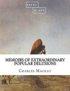 Memoirs of Extraordinary Popular Delusions by Sheba Blake, Charles MacKay