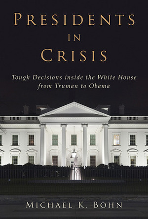 Presidents in Crisis: Tough Decisions inside the White House from Truman to Obama by Michael K. Bohn