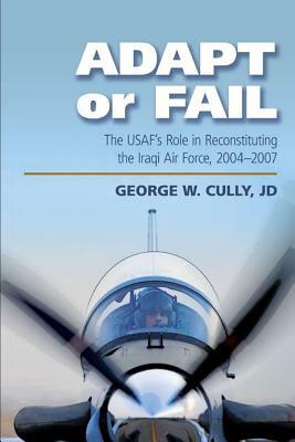 Adapt or fail: The United States Air Force's role in Reconstituting the Iraqi Air Force, 2004-2007 by George Cully, Air University Press