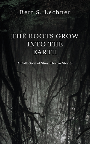 The Roots Grow Into the Earth: A Collection of Short Horror Stories by Bert S. Lechner, Bert S. Lechner