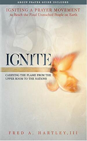 Ignite: Carrying the Flame from the Upper Room to the Nations Igniting a Prayer Movement to Reach the Final Unreached People on Earth by Fred A Hartley