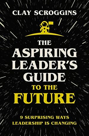 The Aspiring Leader's Guide to the Future: 9 Surprising Ways Leadership is Changing by Clay Scroggins