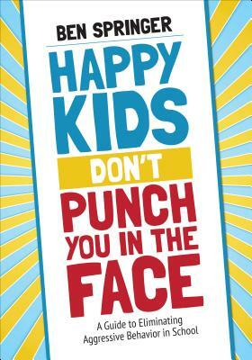 Happy Kids Don't Punch You in the Face: A Guide to Eliminating Aggressive Behavior in School by Ben Springer