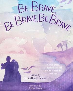 Be Brave, Be Brave, Be Brave: A True Story of Fatherhood and Native American Heritage by Anthony Falcon, Trisha Mason