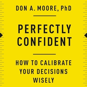 Perfectly Confident: How to Calibrate Your Decisions Wisely by Don A. Moore