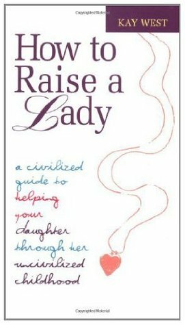 How to Raise a Lady: A Civilized Guide to Helping Your Daughter Through Her Uncivilized Childhood by Kay West