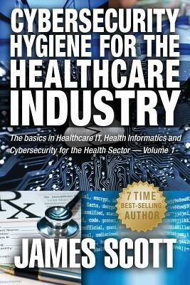 Cybersecurity Hygiene for the Healthcare Industry: The basics in Healthcare IT, Health Informatics and Cybersecurity for the Health Sector Volume 1 by James Scott