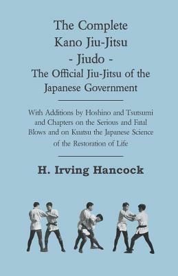 The Complete Kano Jiu-Jitsu - Jiudo - The Official Jiu-Jitsu of the Japanese Government - With Additions by Hoshino and Tsutsumi and Chapters on the S by H. Irving Hancock