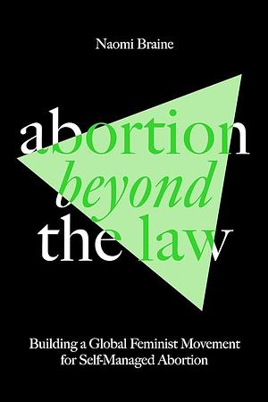Abortion Beyond the Law: Building a Global Feminist Movement for Self-Managed Abortion by Naomi Braine