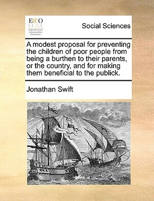 A Modest Proposal for Preventing the Children of Poor People from Being a Burthen to Their Parents, or the Country, and for Making Them Beneficial to by Jonathan Swift