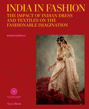 India in Fashion: The Impact of Indian Dress and Textiles on the Fashionable Imagination by Hamish Bowles