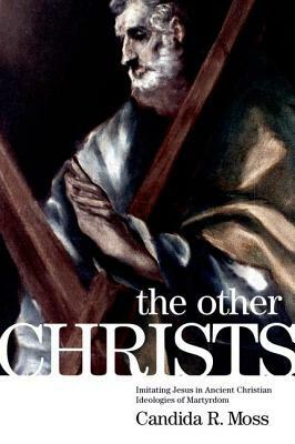 The Other Christs: Imitating Jesus in Ancient Christian Ideologies of Martyrdom by Candida R. Moss