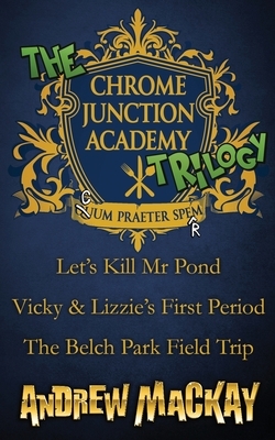 The Chrome Junction Academy Trilogy (Let's Kill Mr. Pond / Vicky & Lizzie's First Period / The Belch Park Field Trip) by Andrew MacKay