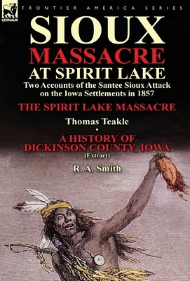 Sioux Massacre at Spirit Lake: Two Accounts of the Santee Sioux Attack on the Iowa Settlements in 1857-The Spirit Lake Massacre by Thomas Teakle & a by Thomas Teakle, R. a. Smith