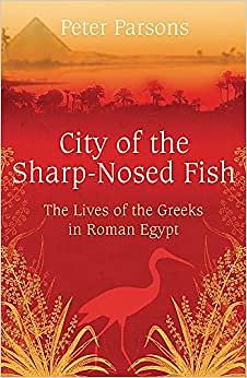 City of the Sharp-Nosed Fish: Greek Papyri Beneath the Egyptian Sand Reveal a Long-Lost World by Peter Parsons