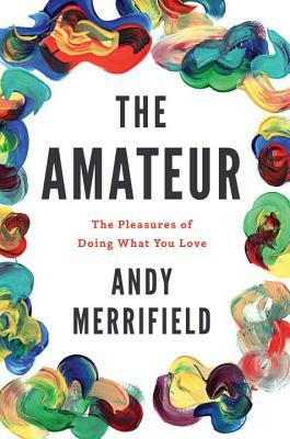 The Amateur: The Pleasures of Doing What You Love by Andy Merrifield
