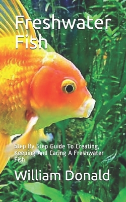 Freshwater Fish: Step By Step Guide To Creating, Keeping And Caring A Freshwater Fish by William Donald