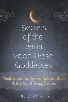 Secrets of the Eternal Moon Phase Goddesses: Meditations on Desire, Relationships and the Art of Being Broken by Julie Peters