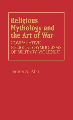 Religious Mythology and the Art of War: Comparative Religious Symbolisms of Military Violence by James A. Aho