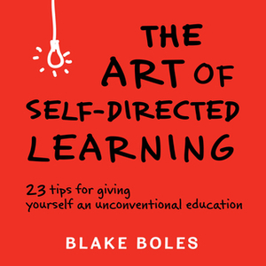 The Art of Self-Directed Learning: 23 Tips for Giving Yourself an Unconventional Education by Blake Boles